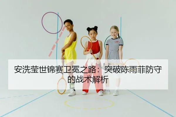 安洗莹世锦赛卫冕之路：突破陈雨菲防守的战术解析